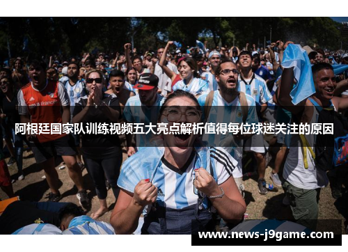 阿根廷国家队训练视频五大亮点解析值得每位球迷关注的原因