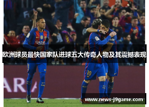 欧洲球员最快国家队进球五大传奇人物及其震撼表现